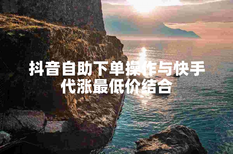 抖音自助下单操作与快手代涨最低价结合