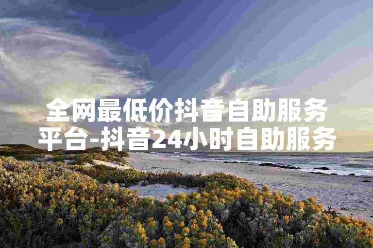 全网最低价抖音自助服务平台-抖音24小时自助服务-全网最低价自助下单平台