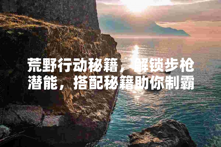 荒野行动秘籍，解锁步枪潜能，搭配秘籍助你制霸战场！快手ck24小时在线下单平台-全民k歌刷收听量24小时自助-ks恋人亲密度自助下单
