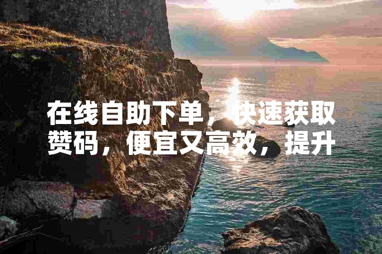 在线自助下单，快速获取赞码，便宜又高效，提升账号评分