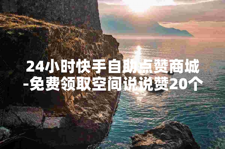 24小时快手自助点赞商城-免费领取空间说说赞20个