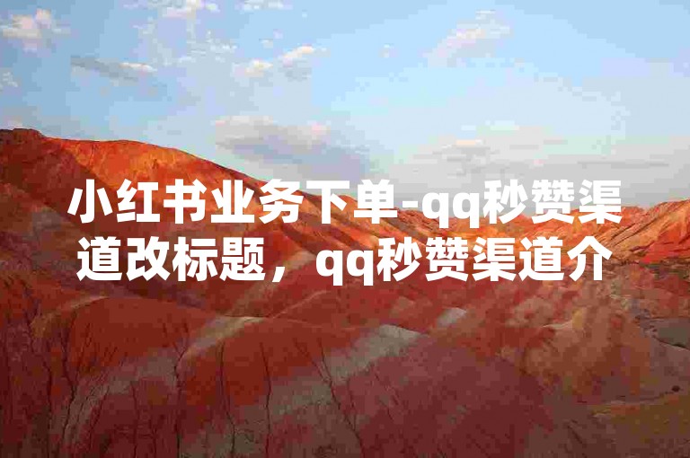 小红书业务下单-qq秒赞渠道改标题，qq秒赞渠道介绍