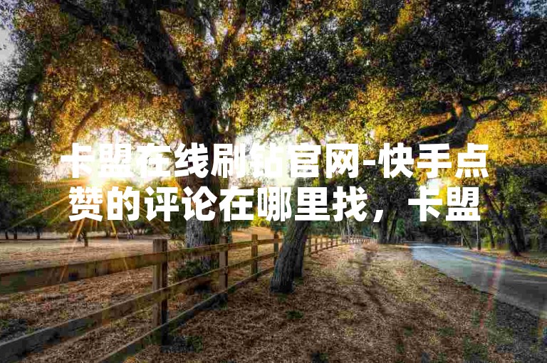 卡盟在线刷钻官网-快手点赞的评论在哪里找，卡盟在线刷钻官网是快手的一个官方平台，用户可以通过访问该官网并进入评论区搜索快手点赞来找到相关评论。这些评论通常来自用户对快手内容的反馈和分享。