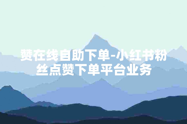 赞在线自助下单-小红书粉丝点赞下单平台业务