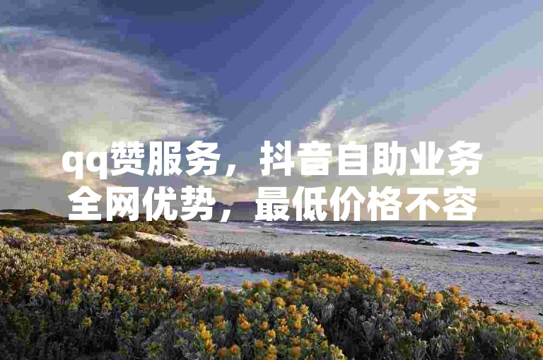 qq赞服务，抖音自助业务全网优势，最低价格不容错过