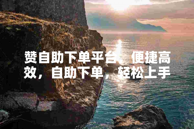赞自助下单平台，便捷高效，自助下单，轻松上手