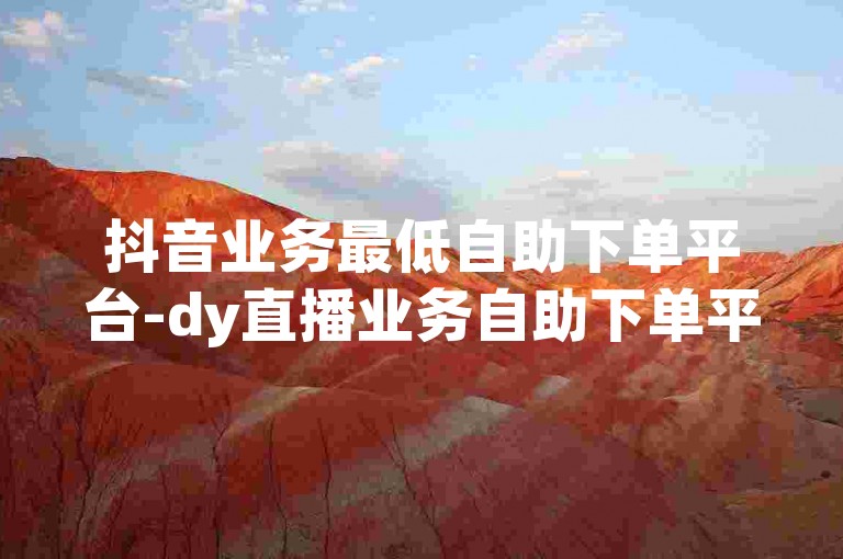 抖音业务最低自助下单平台-dy直播业务自助下单平台湖南