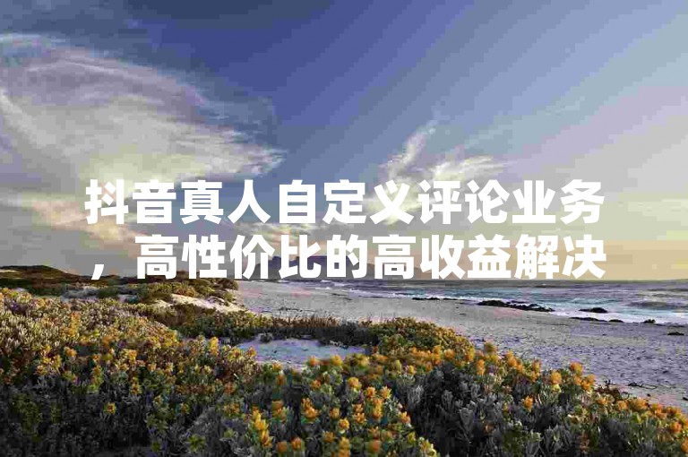 抖音真人自定义评论业务，高性价比的高收益解决方案