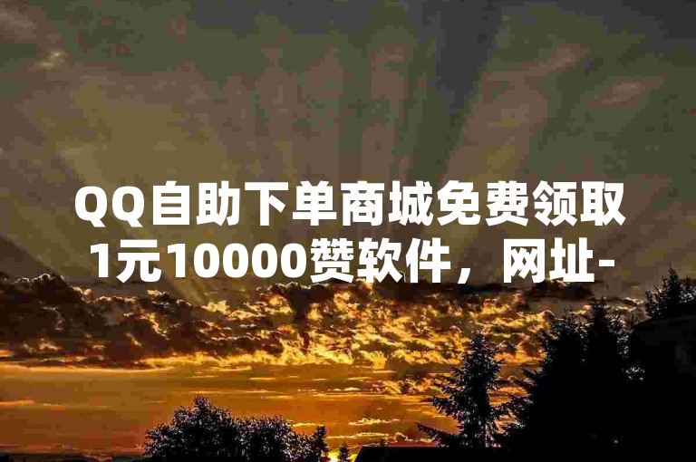 QQ自助下单商城免费领取1元10000赞软件，网址-dy0.01刷1000