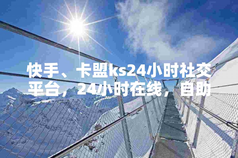 快手、卡盟ks24小时社交平台，24小时在线，自助下单，社交属性全覆盖