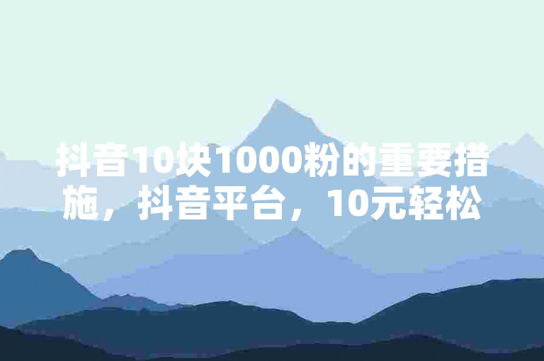 抖音10块1000粉的重要措施，抖音平台，10元轻松获得1000粉丝！云小店QQ快手点赞-黑科技自助下单商城微利也疯狂！适合新手、追求高收益的用户推荐