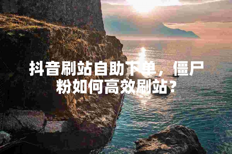 抖音刷站自助下单，僵尸粉如何高效刷站？