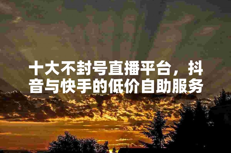十大不封号直播平台，抖音与快手的低价自助服务，被抖音快手封掉的视频怎么办？