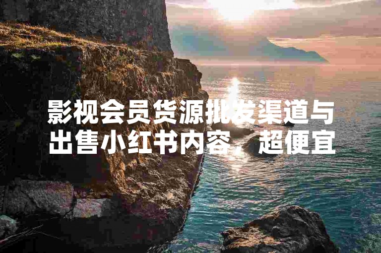 影视会员货源批发渠道与出售小红书内容，超便宜！