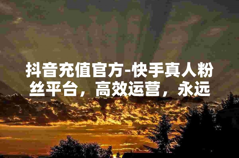 抖音充值官方-快手真人粉丝平台，高效运营，永远不掉粉，0.5元1000赞，快速转发！