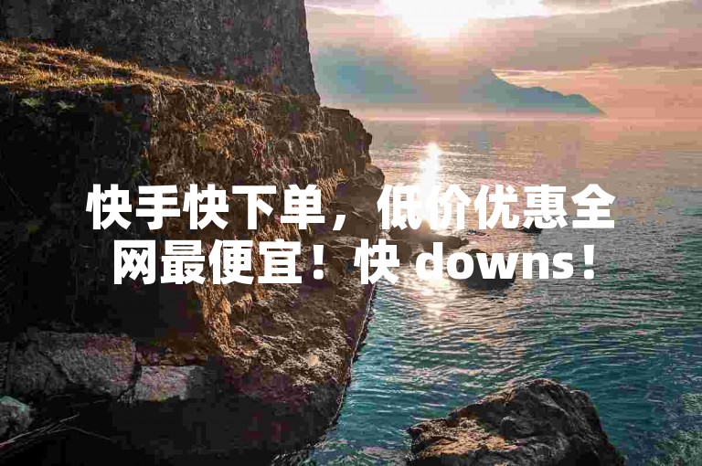 快手快下单，低价优惠全网最便宜！快 downs！