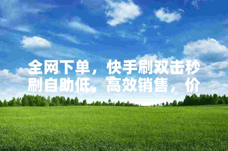全网下单，快手刷双击秒刷自助低，高效销售，价格优惠