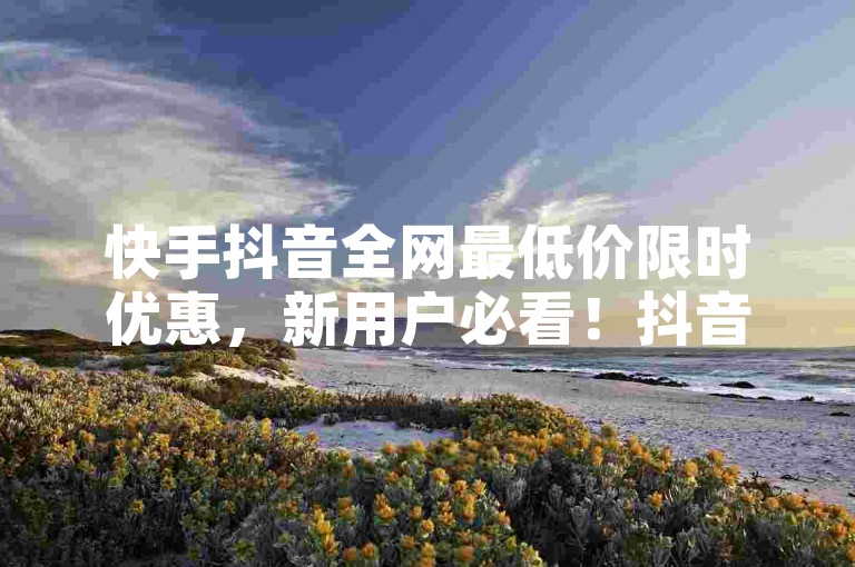 快手抖音全网最低价限时优惠，新用户必看！抖音24小时云商城自助下单下载揭秘！