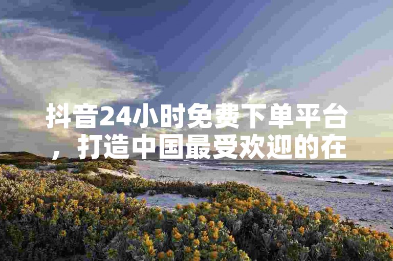 抖音24小时免费下单平台，打造中国最受欢迎的在线综合娱乐平台