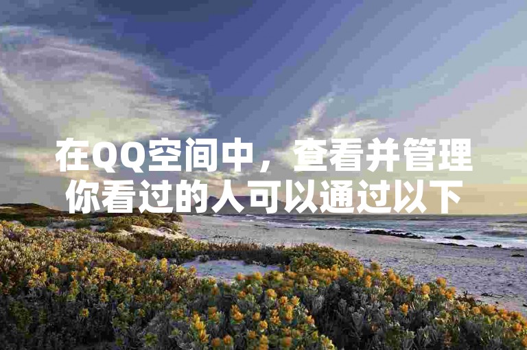 在QQ空间中，查看并管理你看过的人可以通过以下步骤进行，，打开好友管理，在QQ空间中，点击右上角的好友管理按钮，进入好友管理界面。，查看好友列表，在好友管理界面中，你可以看到所有好友的列表，包括你看过的人。，添加好友，点击添加好友按钮，选择你想要添加的好友，然后点击添加。，删除好友，点击删除好友按钮，选择你想要删除的好友，然后点击删除。，查看好友列表，在好友管理界面中，你可以查看所有好友的列表，包括你看过的人。，通过以上步骤，你可以轻松查看和管理你看过的人。