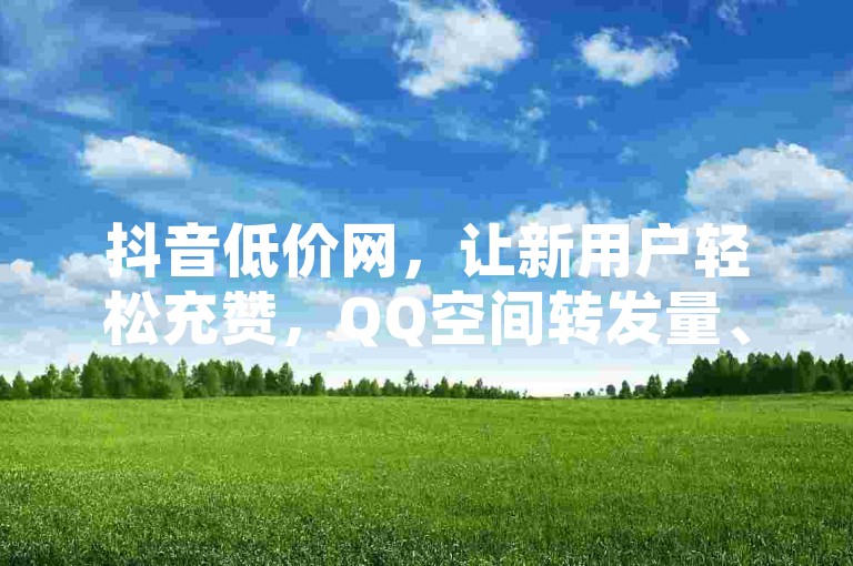 抖音低价网，让新用户轻松充赞，QQ空间转发量、QQ空间转发量、拼多多助力网站助力新用户获取充赞