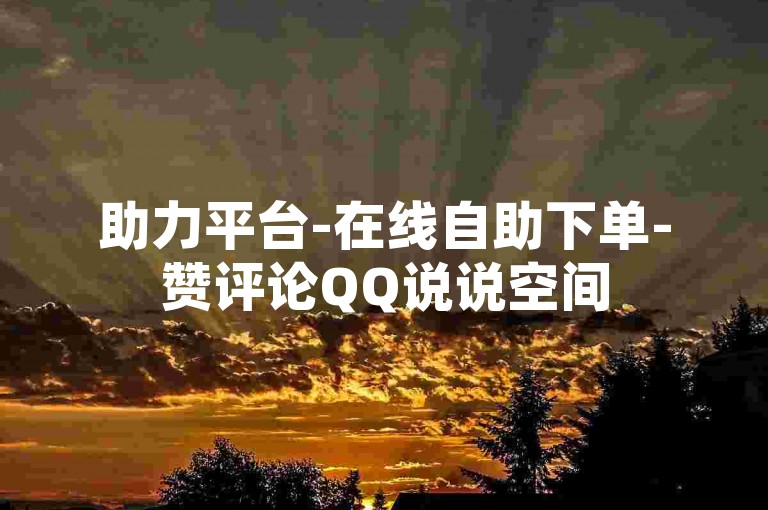 助力平台-在线自助下单-赞评论QQ说说空间