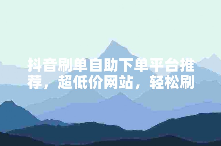 抖音刷单自助下单平台推荐，超低价网站，轻松刷单交易，操作简单易上手