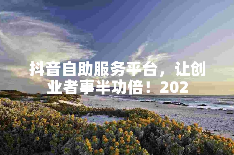 抖音自助服务平台，让创业者事半功倍！2025必学