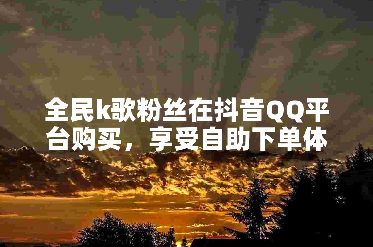 全民k歌粉丝在抖音QQ平台购买，享受自助下单体验！
