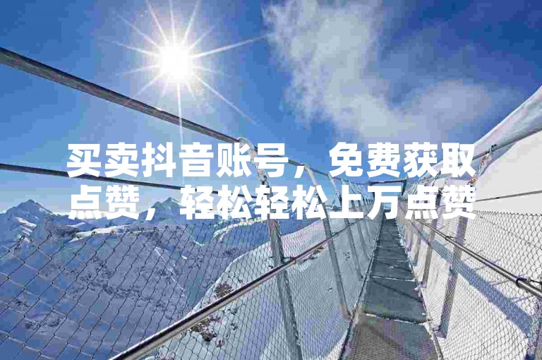 买卖抖音账号，免费获取点赞，轻松轻松上万点赞！快速操作，精准推广，轻松赚取收入！
