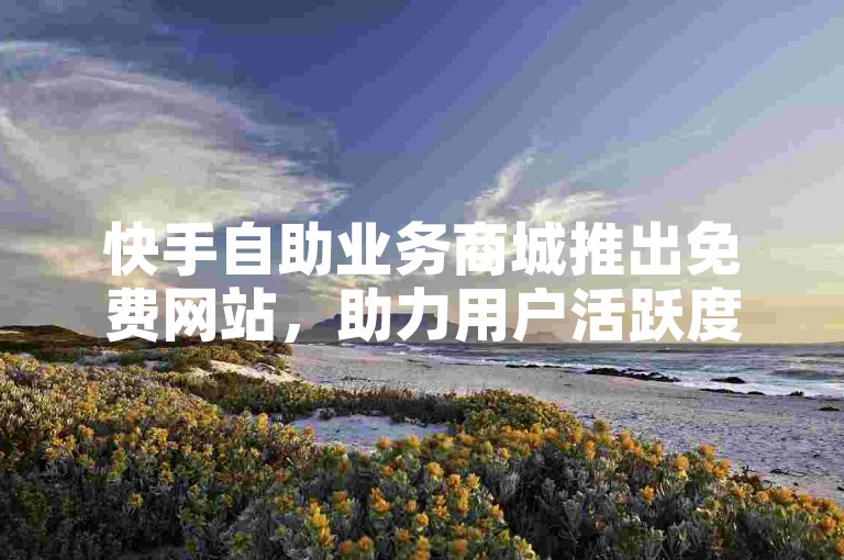 快手自助业务商城推出免费网站，助力用户活跃度大幅增长。