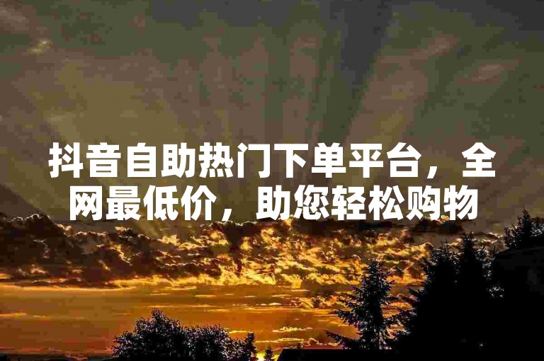 抖音自助热门下单平台，全网最低价，助您轻松购物
