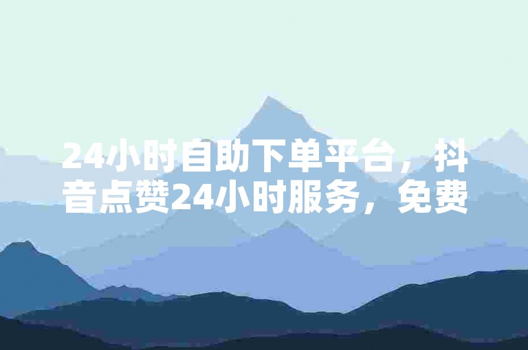24小时自助下单平台，抖音点赞24小时服务，免费下单，在线下单，QQ免费赞