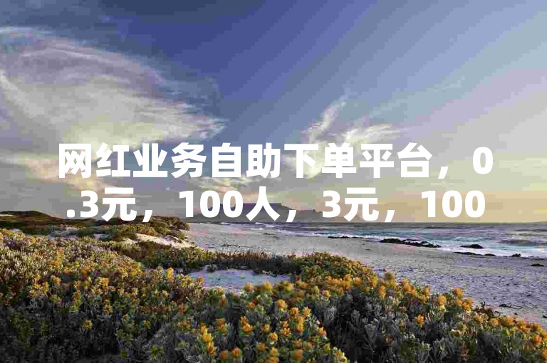 网红业务自助下单平台，0.3元，100人，3元，1000粉丝，适合网红，高转化率，快速下单