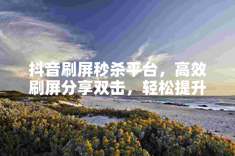 抖音刷屏秒杀平台，高效刷屏分享双击，轻松提升刷屏效率