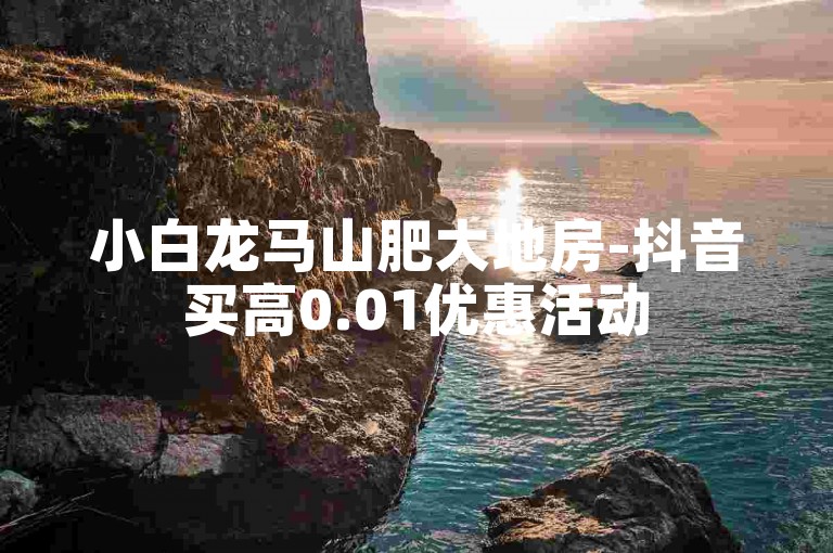 小白龙马山肥大地房-抖音买高0.01优惠活动