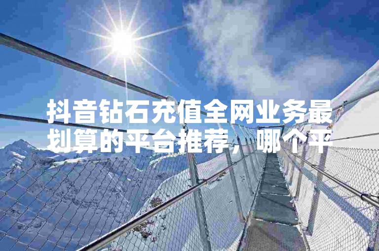抖音钻石充值全网业务最划算的平台推荐，哪个平台最值得信赖？