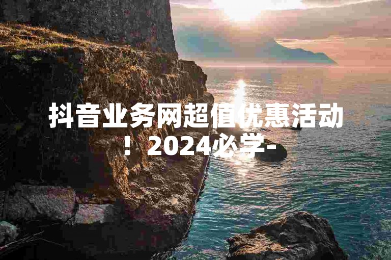 抖音业务网超值优惠活动！2024必学-