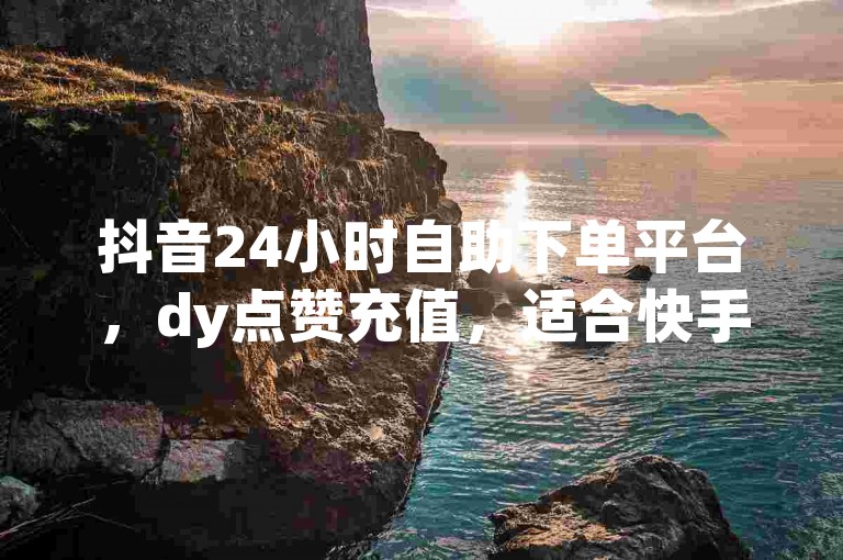 抖音24小时自助下单平台，dy点赞充值，适合快手双击平台，ks下单，稳定平台