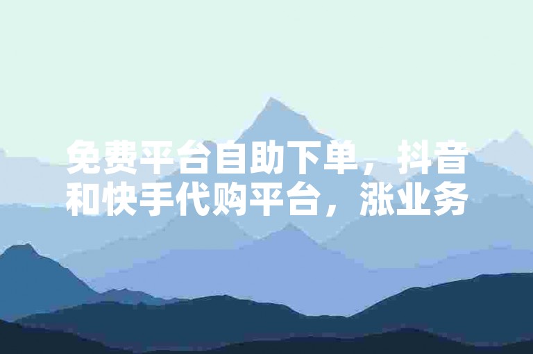 免费平台自助下单，抖音和快手代购平台，涨业务，价格便宜