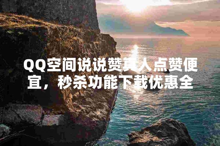 QQ空间说说赞真人点赞便宜，秒杀功能下载优惠全体验