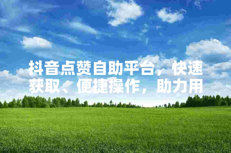 抖音点赞自助平台，快速获取、便捷操作，助力用户高效获取点赞