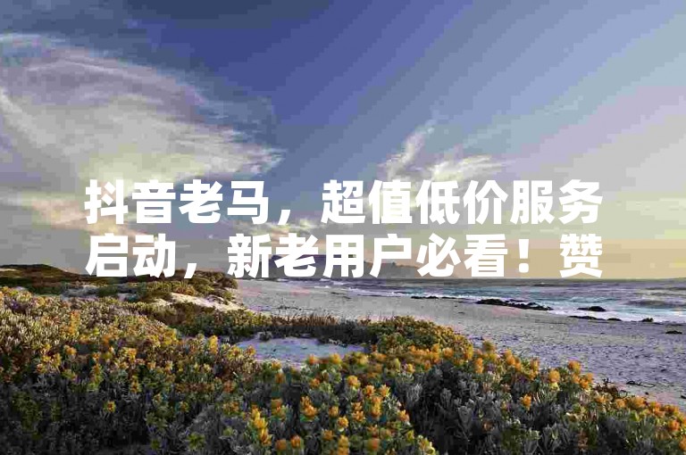 抖音老马，超值低价服务启动，新老用户必看！赞免费领取10000个赞