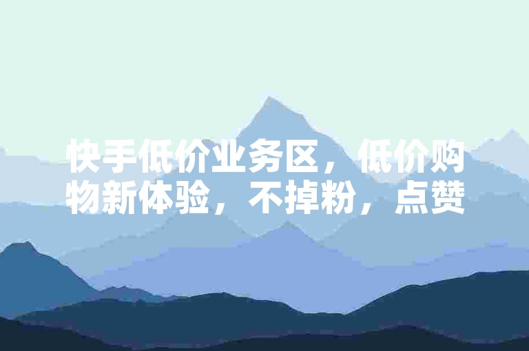 快手低价业务区，低价购物新体验，不掉粉，点赞任务，独家揭秘