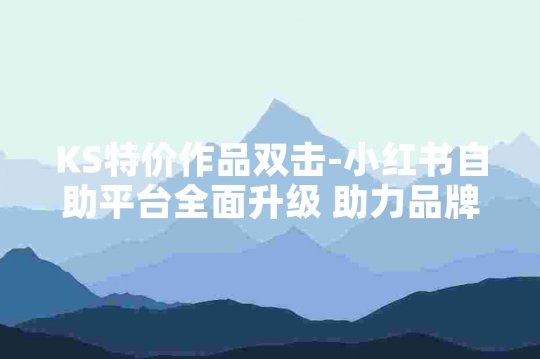 KS特价作品双击-小红书自助平台全面升级 助力品牌高效营销