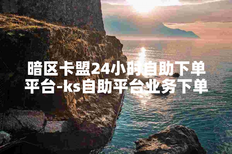 暗区卡盟24小时自助下单平台-ks自助平台业务下单老马