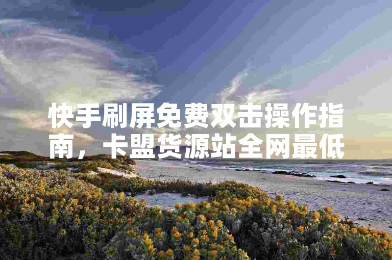 快手刷屏免费双击操作指南，卡盟货源站全网最低价，老马卡盟自助下单优惠