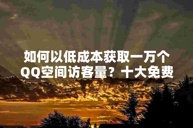 如何以低成本获取一万个QQ空间访客量？十大免费/低价策略推荐！