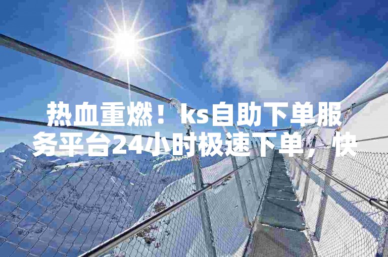 热血重燃！ks自助下单服务平台24小时极速下单，快手抖音新功能揭秘
