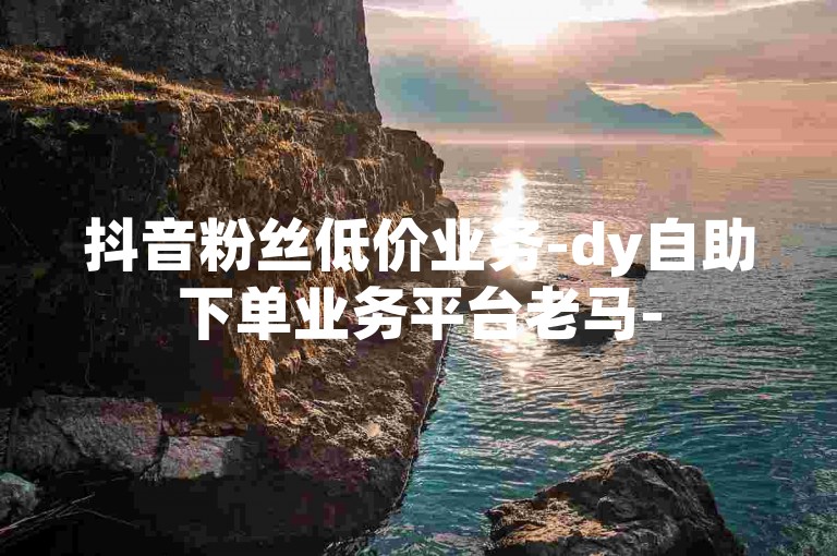 抖音粉丝低价业务-dy自助下单业务平台老马-